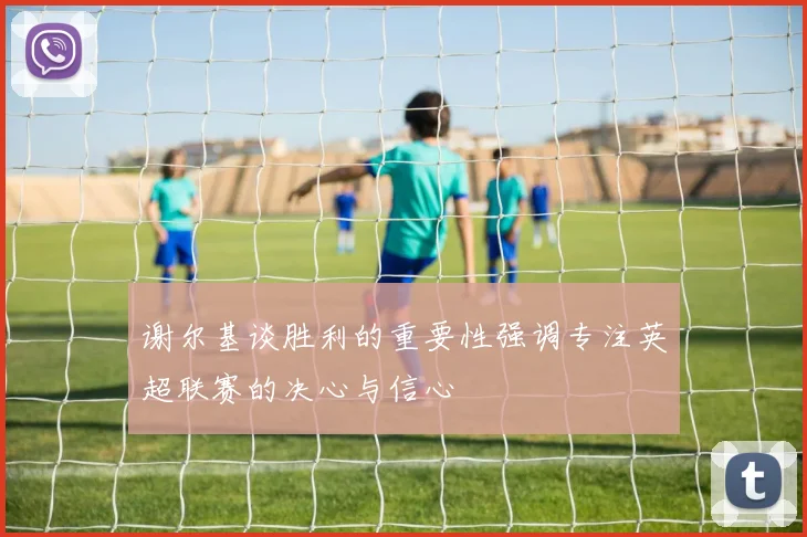 谢尔基谈胜利的重要性强调专注英超联赛的决心与信心