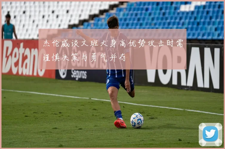 杰伦威谈文班大身高优势攻击时需谨慎决策与勇气并存