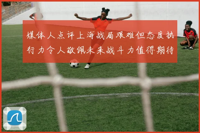媒体人点评上海战局艰难但态度执行力令人敬佩未来战斗力值得期待