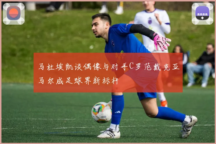 马杜埃凯谈偶像与对手C罗范戴克亚马尔成足球界新标杆