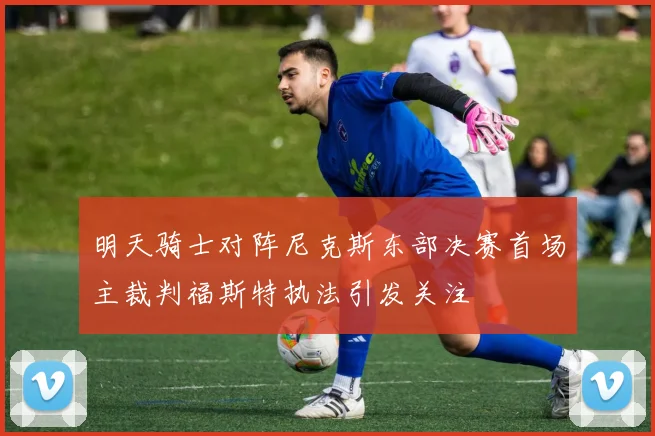 明天骑士对阵尼克斯东部决赛首场主裁判福斯特执法引发关注