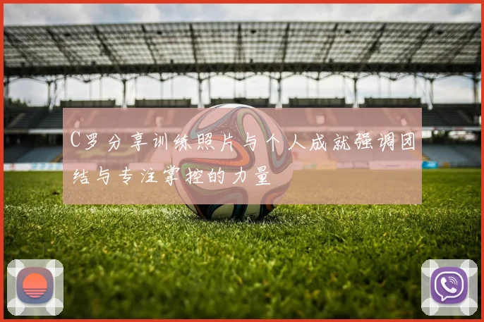 C罗分享训练照片与个人成就强调团结与专注掌控的力量