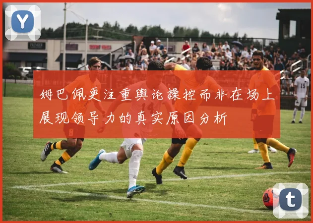 姆巴佩更注重舆论操控而非在场上展现领导力的真实原因分析