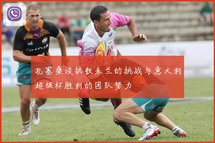 孔塞桑谈执教米兰的挑战与意大利超级杯胜利的团队努力
