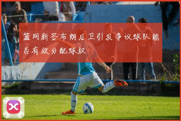 篮网新签布朗后卫引发争议球队能否有效分配球权