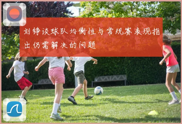 刘铮谈球队均衡性与常规赛表现指出仍需解决的问题