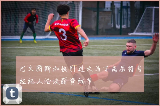 尤文图斯加快引进大马丁高层将与经纪人洽谈薪资细节