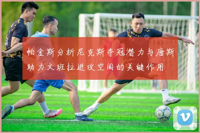 帕金斯分析尼克斯夺冠潜力与唐斯助力文班拉进攻空间的关键作用